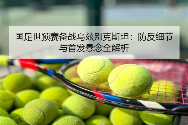 国足世预赛备战乌兹别克斯坦：防反细节与首发悬念全解析